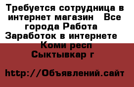 Требуется сотрудница в интернет-магазин - Все города Работа » Заработок в интернете   . Коми респ.,Сыктывкар г.